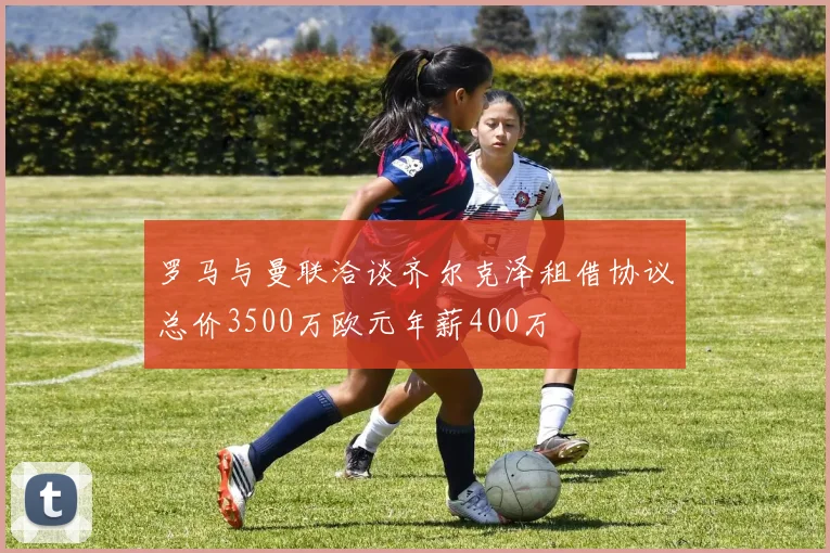罗马与曼联洽谈齐尔克泽租借协议总价3500万欧元年薪400万