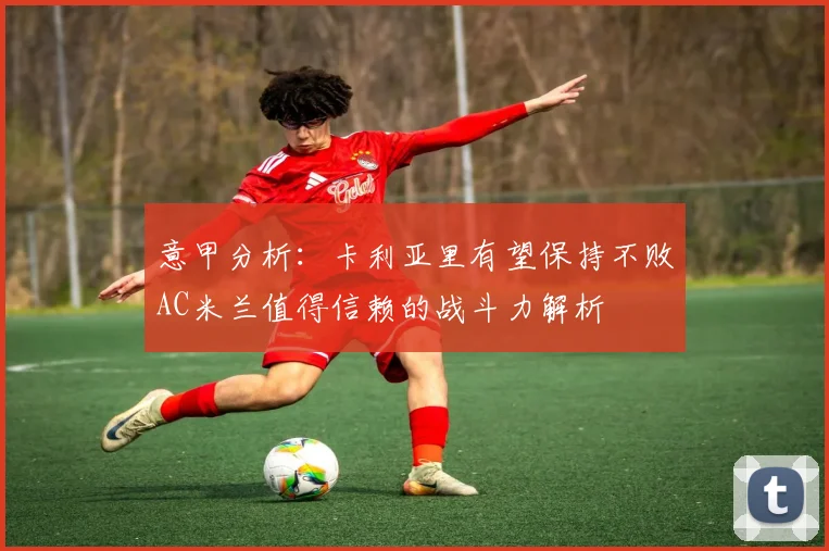 意甲分析：卡利亚里有望保持不败AC米兰值得信赖的战斗力解析