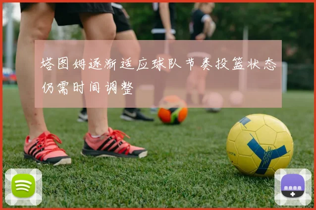塔图姆逐渐适应球队节奏投篮状态仍需时间调整