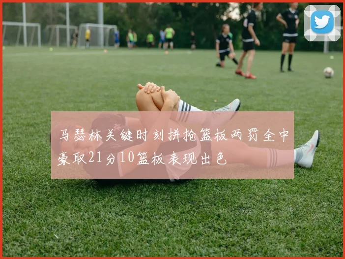 马瑟林关键时刻拼抢篮板两罚全中豪取21分10篮板表现出色