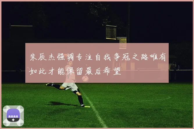 朱辰杰强调专注自我争冠之路唯有如此才能保留最后希望