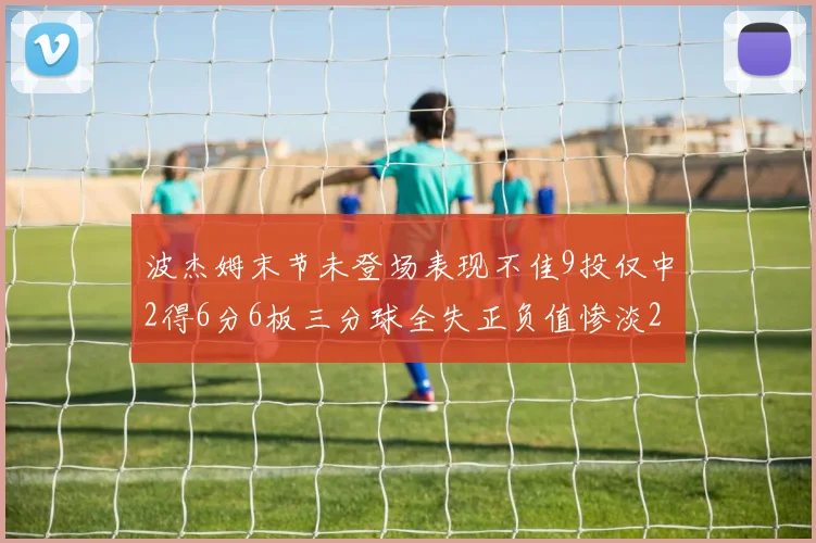 波杰姆末节未登场表现不佳9投仅中2得6分6板三分球全失正负值惨淡20