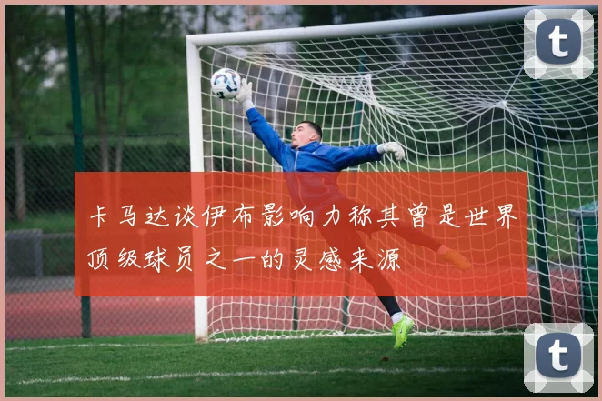 卡马达谈伊布影响力称其曾是世界顶级球员之一的灵感来源