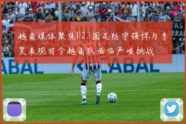 越南媒体聚焦U23国足防守强悍与李昊表现将令越南队面临严峻挑战