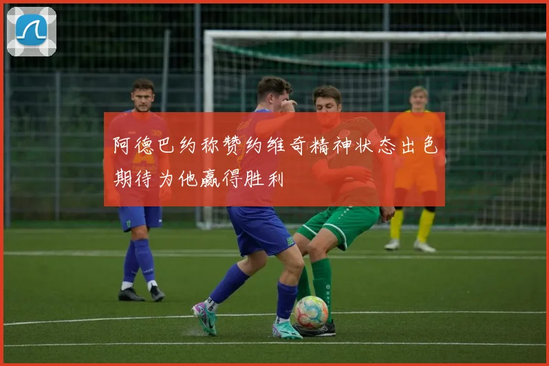 阿德巴约称赞约维奇精神状态出色期待为他赢得胜利