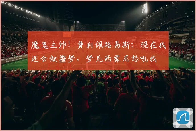 魔鬼主帅！费利佩路易斯：现在我还会做噩梦，梦见西蒙尼怒吼我