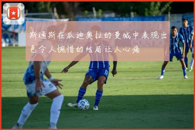 斯通斯在瓜迪奥拉的曼城中表现出色令人惋惜的结局让人心痛