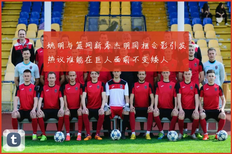 姚明与篮网新秀杰明同框合影引发热议谁能在巨人面前不变矮人