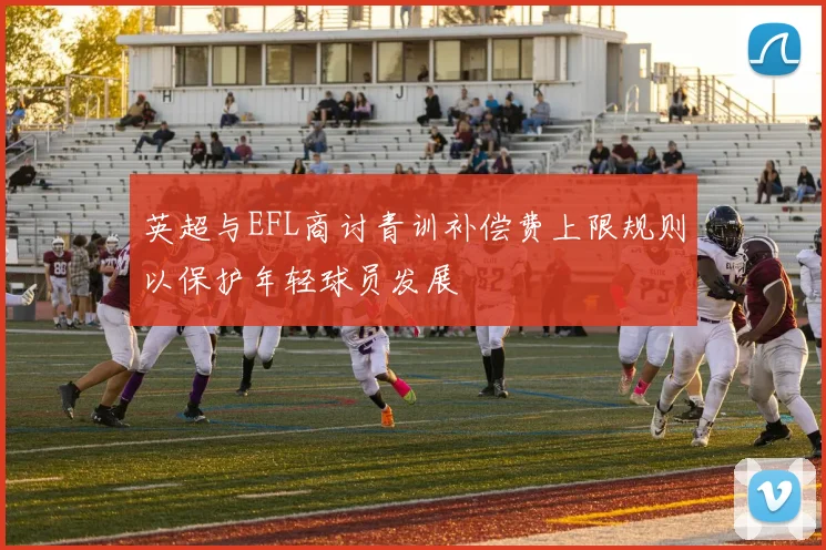 英超与EFL商讨青训补偿费上限规则以保护年轻球员发展